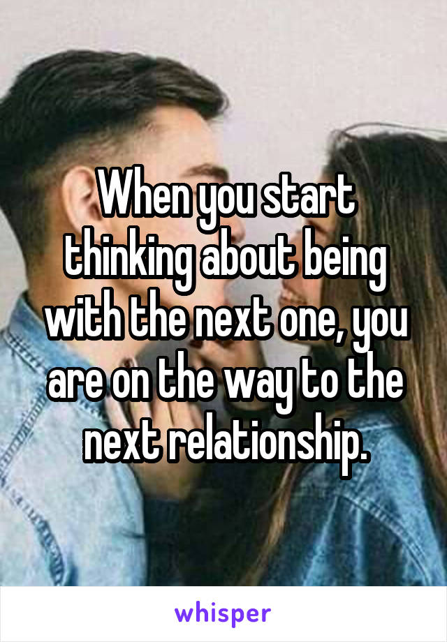 When you start thinking about being with the next one, you are on the way to the next relationship.