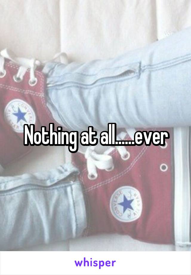 Nothing at all......ever