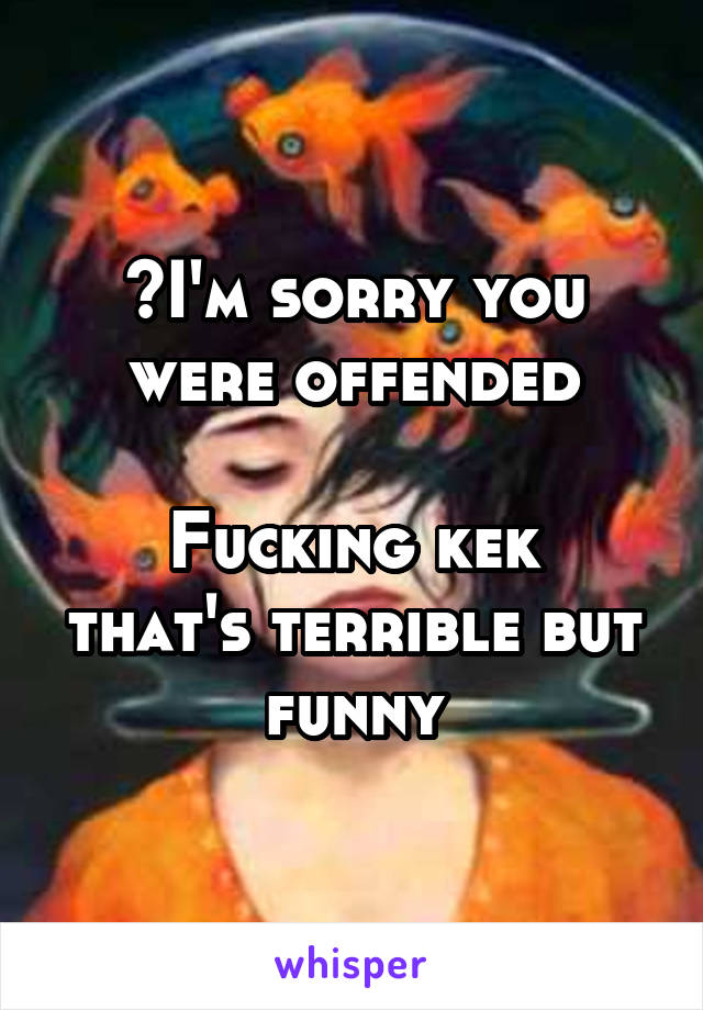 >I'm sorry you were offended

Fucking kek that's terrible but funny