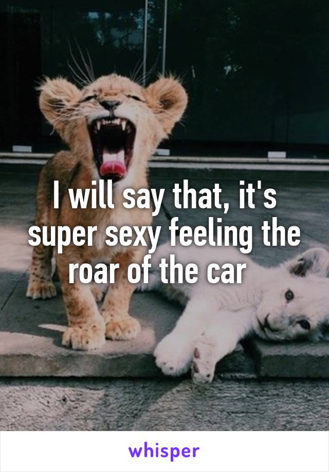 I will say that, it's super sexy feeling the roar of the car  