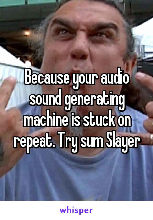 Because your audio sound generating machine is stuck on repeat. Try sum Slayer