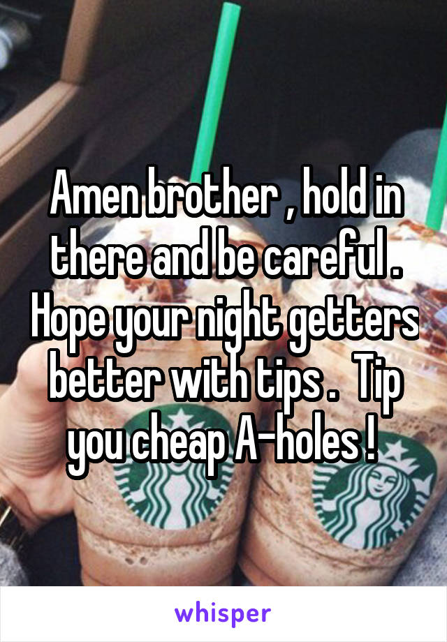 Amen brother , hold in there and be careful . Hope your night getters better with tips .  Tip you cheap A-holes ! 