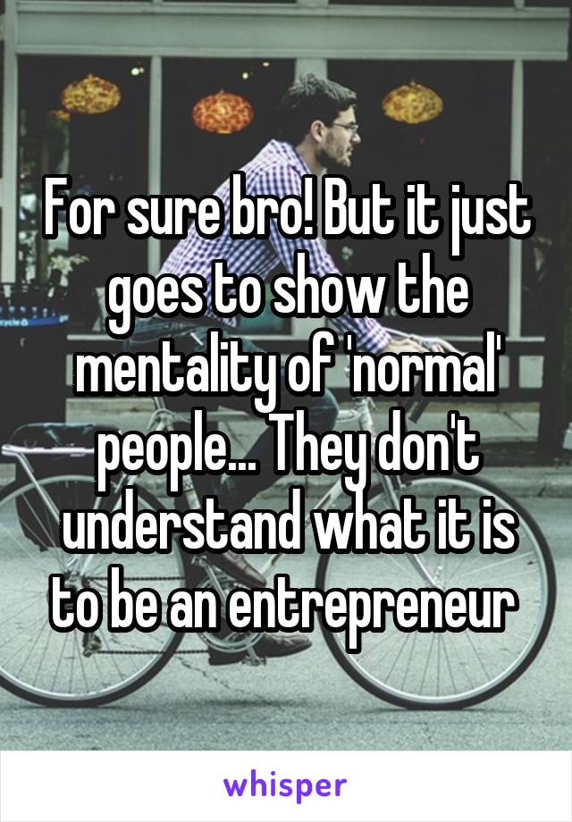 For sure bro! But it just goes to show the mentality of 'normal' people... They don't understand what it is to be an entrepreneur 