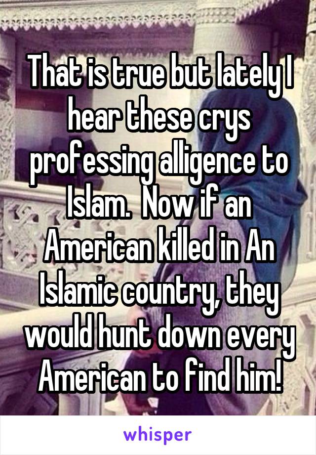That is true but lately I hear these crys professing alligence to Islam.  Now if an American killed in An Islamic country, they would hunt down every American to find him!