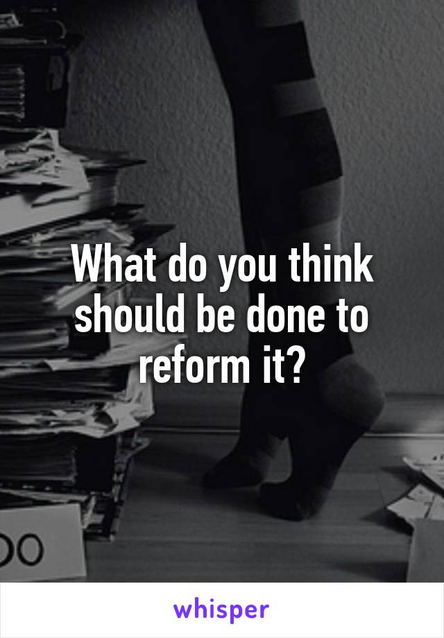 What do you think should be done to reform it?