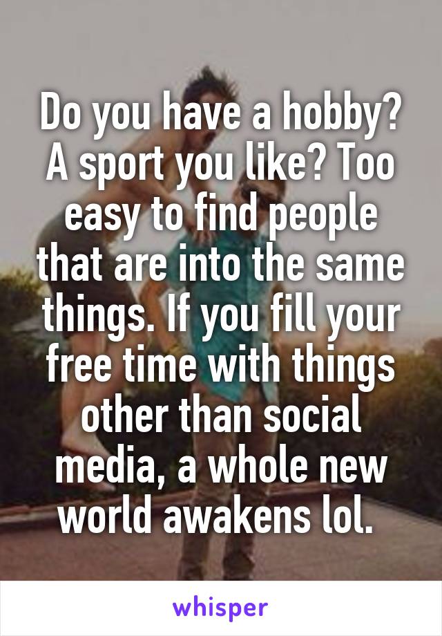 Do you have a hobby? A sport you like? Too easy to find people that are into the same things. If you fill your free time with things other than social media, a whole new world awakens lol. 