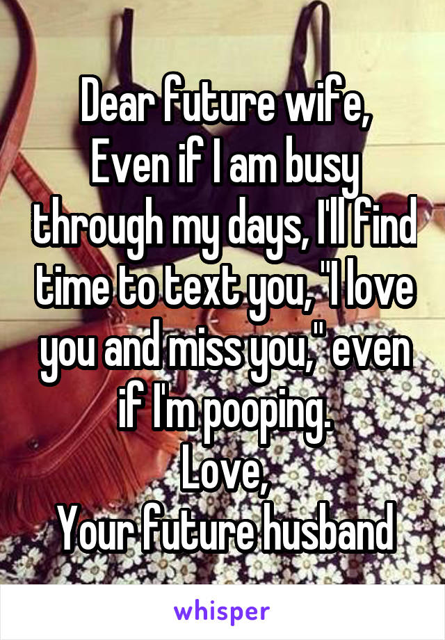 Dear future wife,
Even if I am busy through my days, I'll find time to text you, "I love you and miss you," even if I'm pooping.
Love,
Your future husband