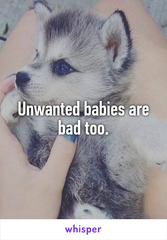 Unwanted babies are bad too.