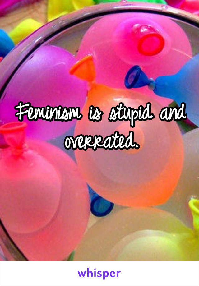 Feminism is stupid and overrated.
