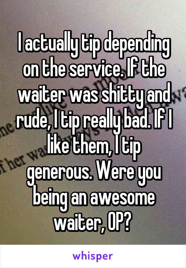 I actually tip depending on the service. If the waiter was shitty and rude, I tip really bad. If I like them, I tip generous. Were you being an awesome waiter, OP? 