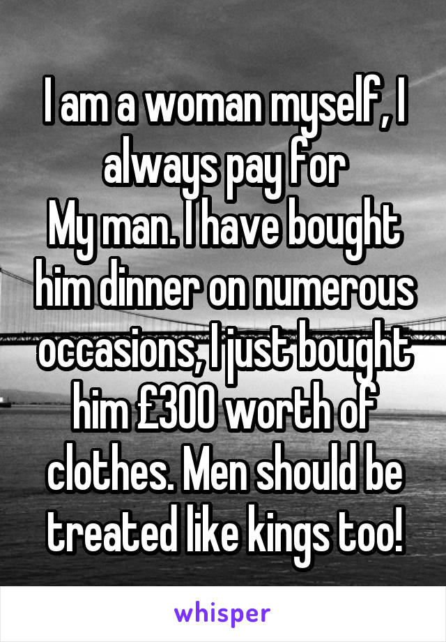 I am a woman myself, I always pay for
My man. I have bought him dinner on numerous occasions, I just bought him £300 worth of clothes. Men should be treated like kings too!
