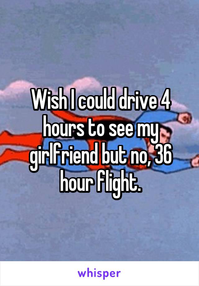 Wish I could drive 4 hours to see my girlfriend but no, 36 hour flight.