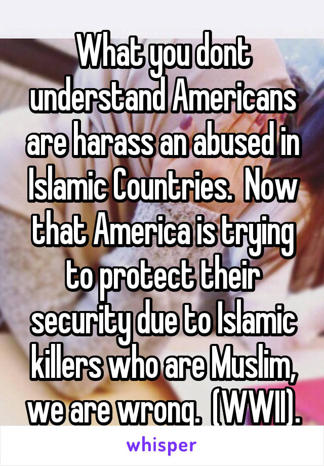 What you dont understand Americans are harass an abused in Islamic Countries.  Now that America is trying to protect their security due to Islamic killers who are Muslim, we are wrong.  (WWII).