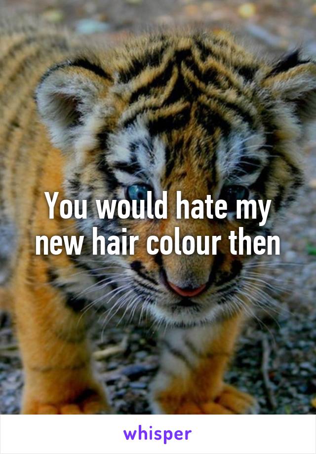 You would hate my new hair colour then