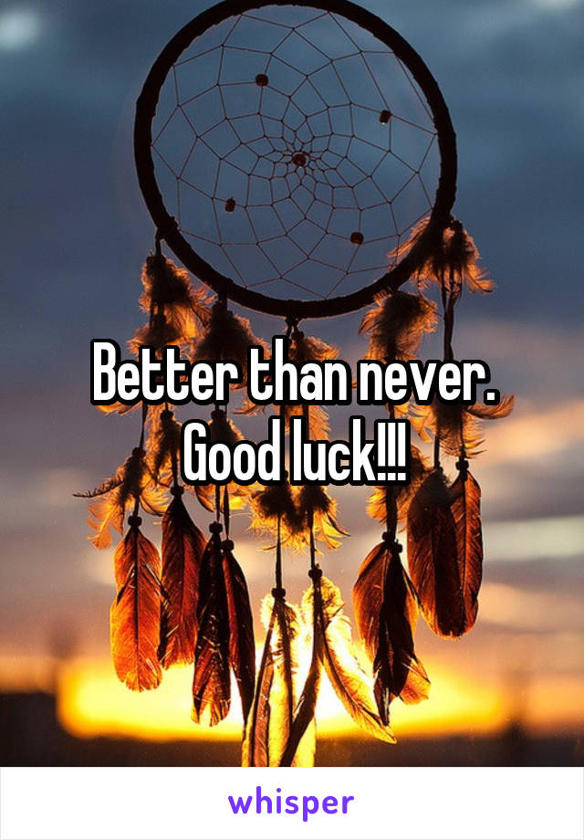 Better than never. Good luck!!!