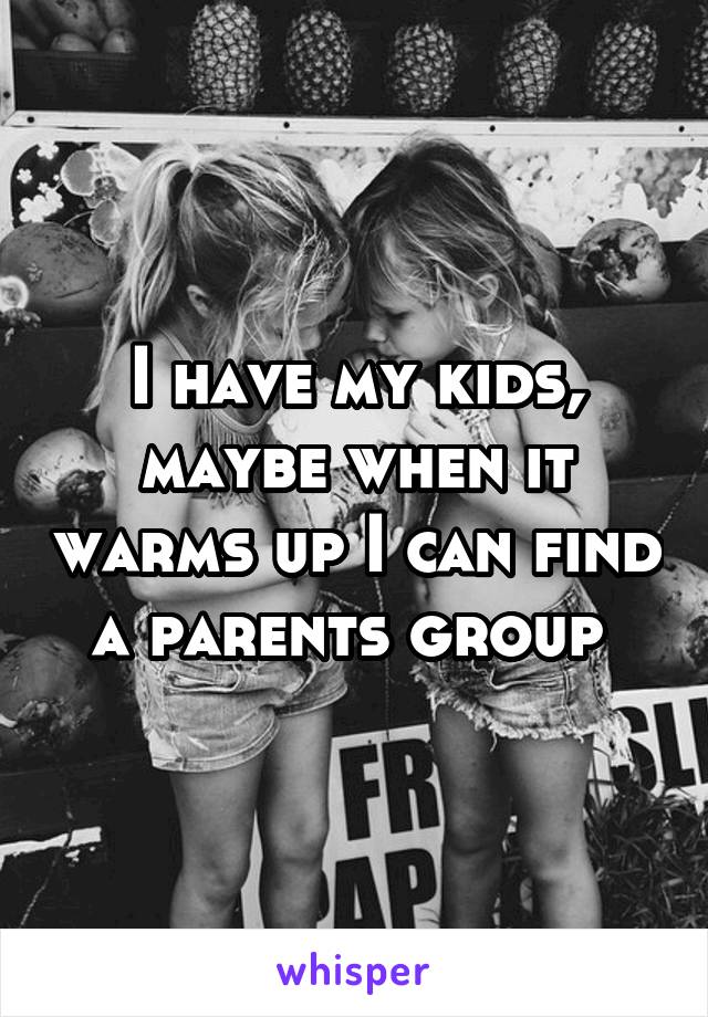 I have my kids, maybe when it warms up I can find a parents group 