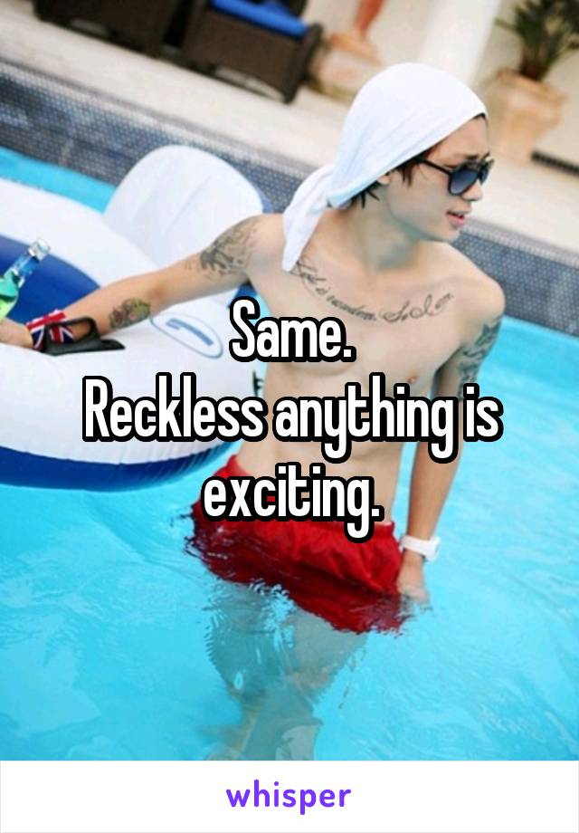 Same.
Reckless anything is exciting.