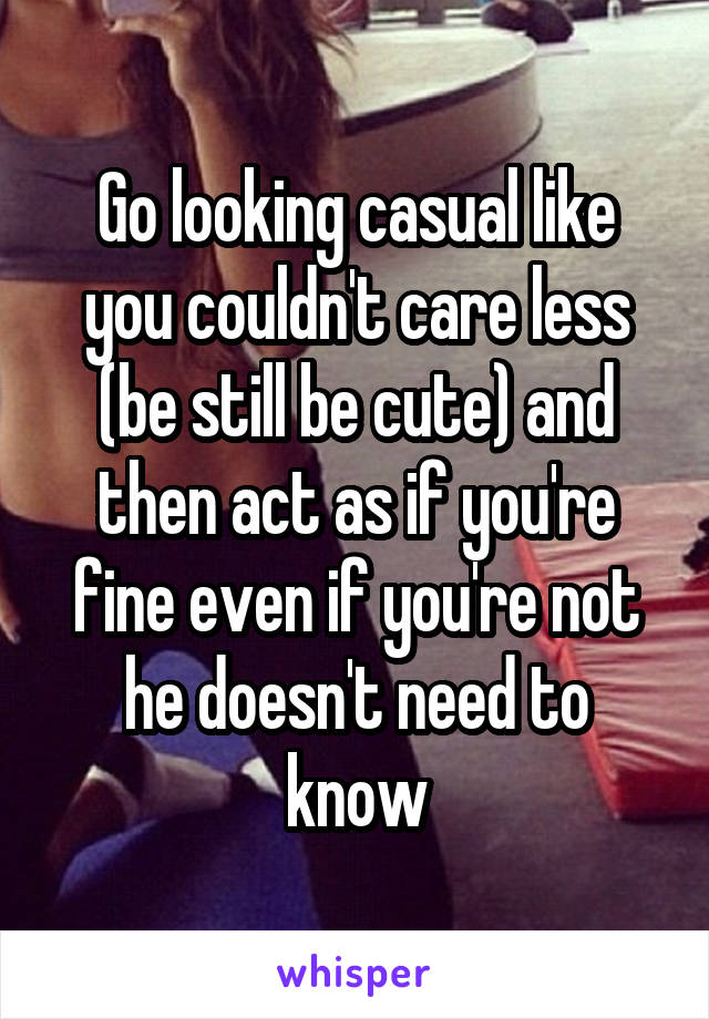 Go looking casual like you couldn't care less (be still be cute) and then act as if you're fine even if you're not he doesn't need to know