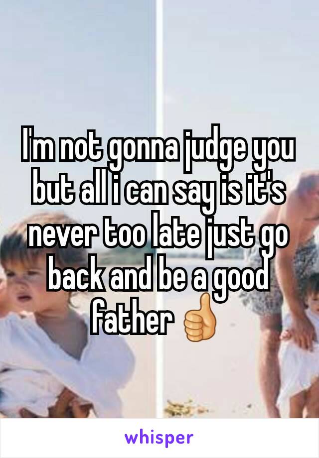 I'm not gonna judge you but all i can say is it's never too late just go back and be a good father👍