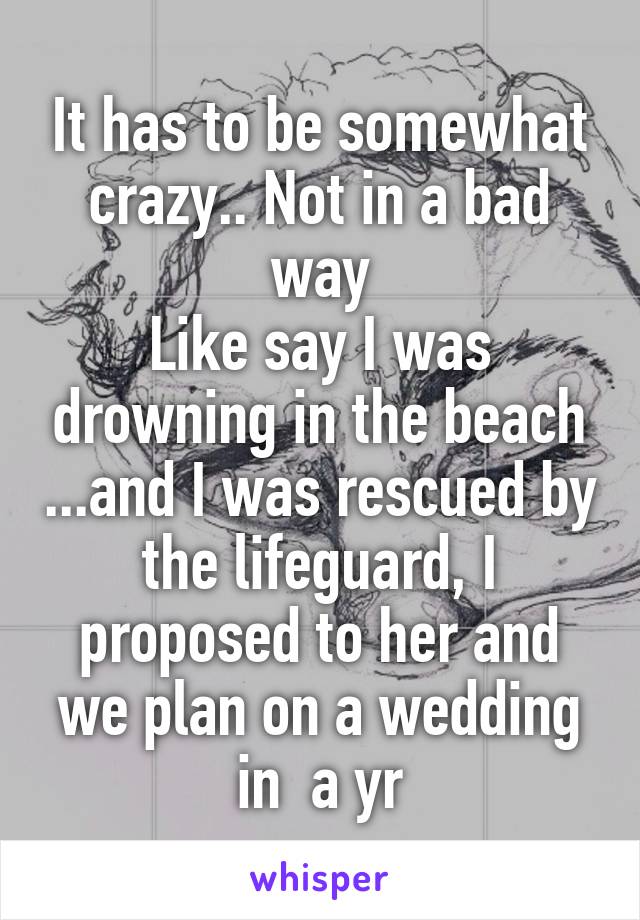It has to be somewhat crazy.. Not in a bad way
Like say I was drowning in the beach ...and I was rescued by the lifeguard, I proposed to her and we plan on a wedding in  a yr