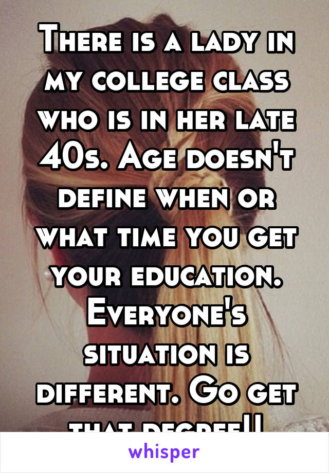 There is a lady in my college class who is in her late 40s. Age doesn't define when or what time you get your education. Everyone's situation is different. Go get that degree!!