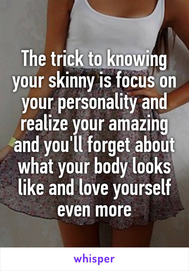 The trick to knowing your skinny is focus on your personality and realize your amazing and you'll forget about what your body looks like and love yourself even more