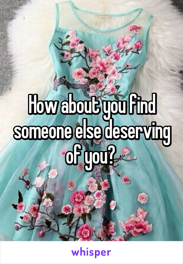 How about you find someone else deserving of you? 