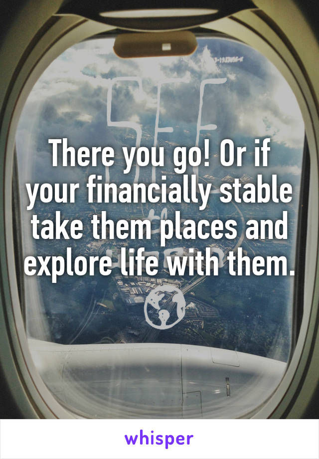 There you go! Or if your financially stable take them places and explore life with them. 