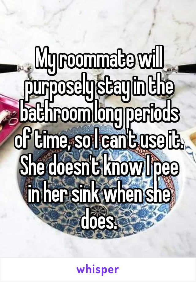My roommate will purposely stay in the bathroom long periods of time, so I can't use it. She doesn't know I pee in her sink when she does.