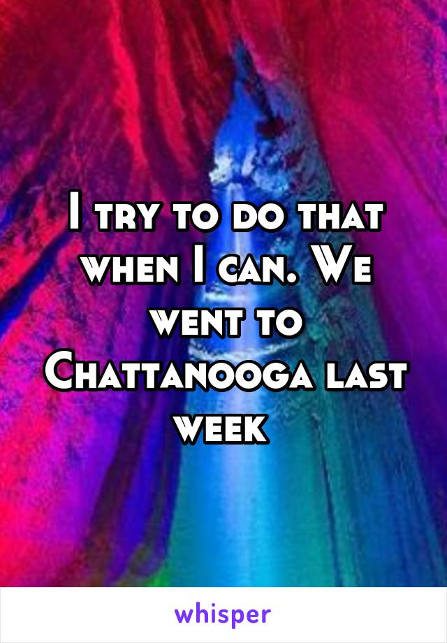 I try to do that when I can. We went to Chattanooga last week 