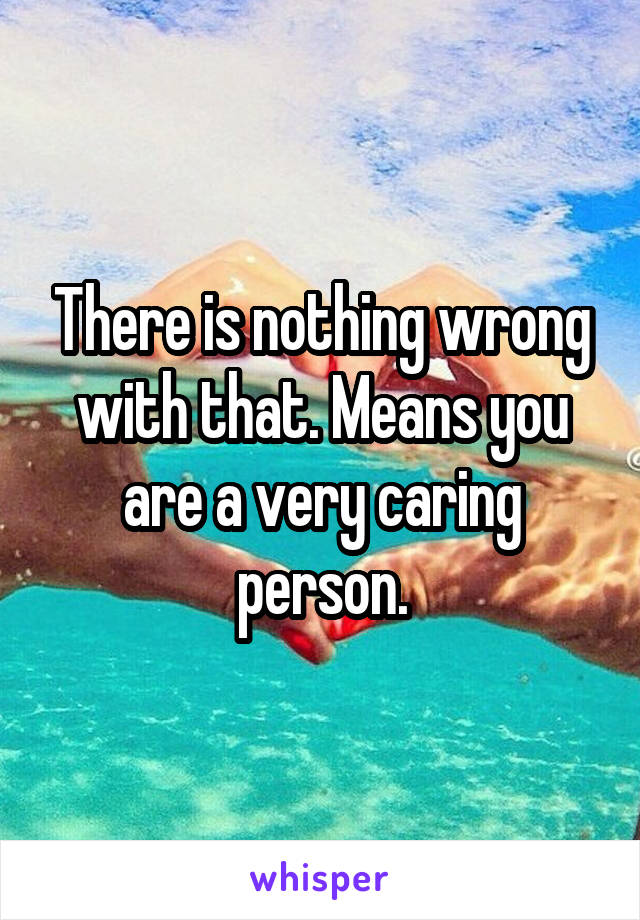 There is nothing wrong with that. Means you are a very caring person.