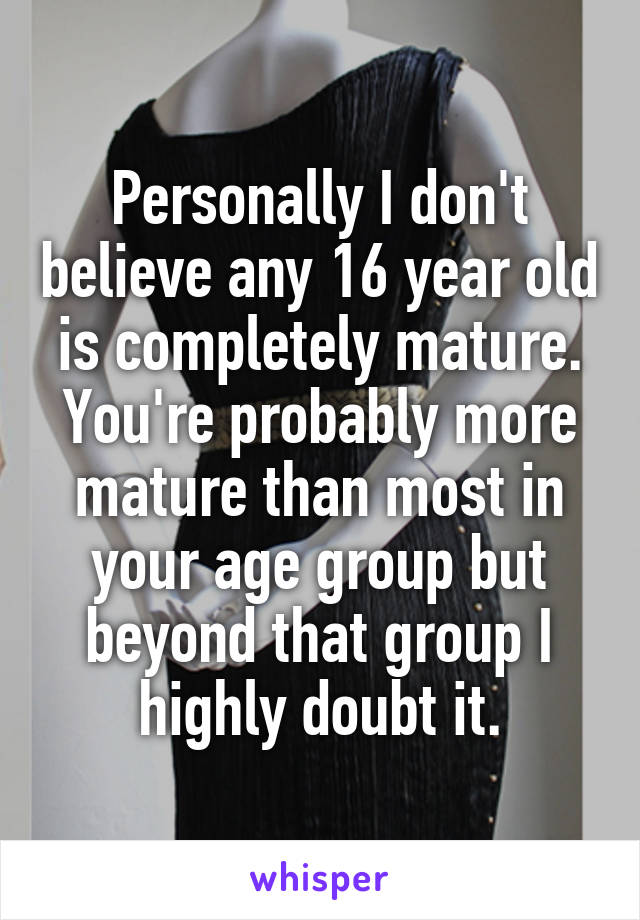 Personally I don't believe any 16 year old is completely mature. You're probably more mature than most in your age group but beyond that group I highly doubt it.
