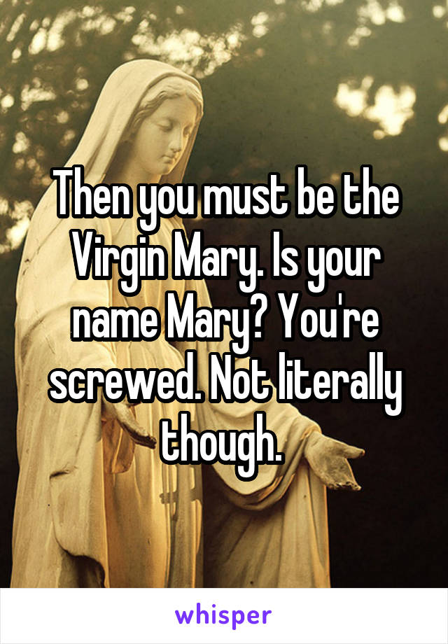 Then you must be the Virgin Mary. Is your name Mary? You're screwed. Not literally though. 