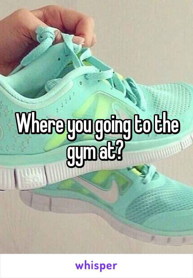 Where you going to the gym at? 
