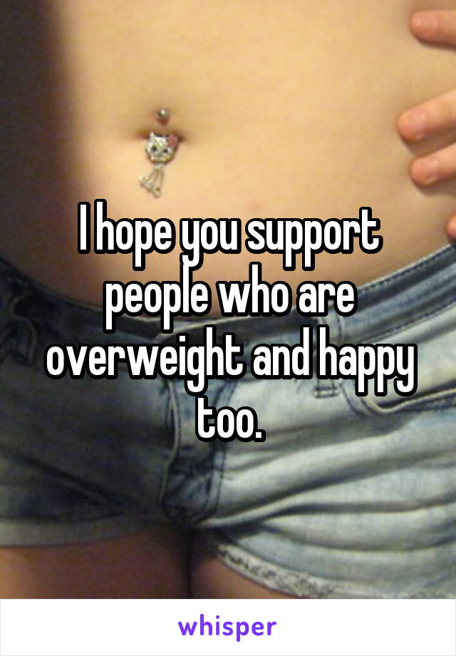 I hope you support people who are overweight and happy too.