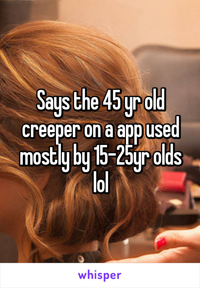 Says the 45 yr old creeper on a app used mostly by 15-25yr olds lol