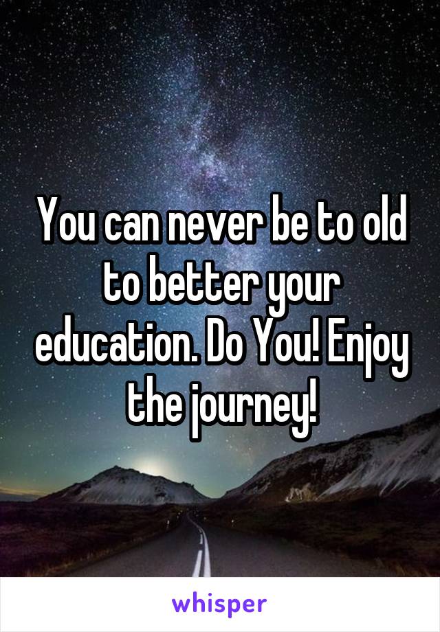 You can never be to old to better your education. Do You! Enjoy the journey!