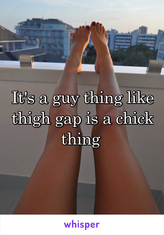 It's a guy thing like thigh gap is a chick thing 