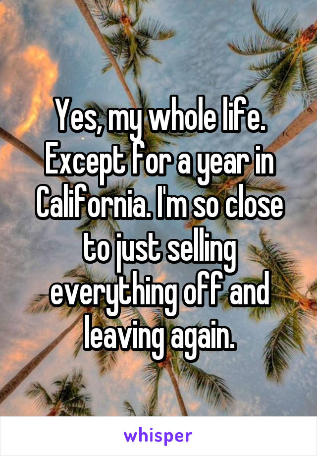Yes, my whole life. Except for a year in California. I'm so close to just selling everything off and leaving again.