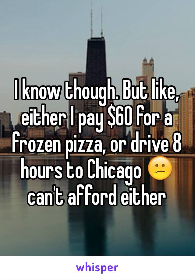 I know though. But like, either I pay $60 for a frozen pizza, or drive 8 hours to Chicago 😕 can't afford either