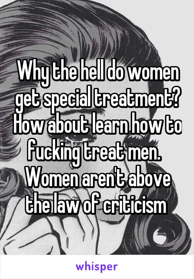Why the hell do women get special treatment? How about learn how to fucking treat men.   Women aren't above the law of criticism 