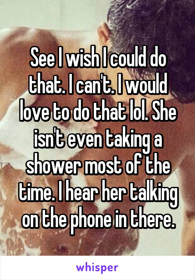 See I wish I could do that. I can't. I would love to do that lol. She isn't even taking a shower most of the time. I hear her talking on the phone in there.
