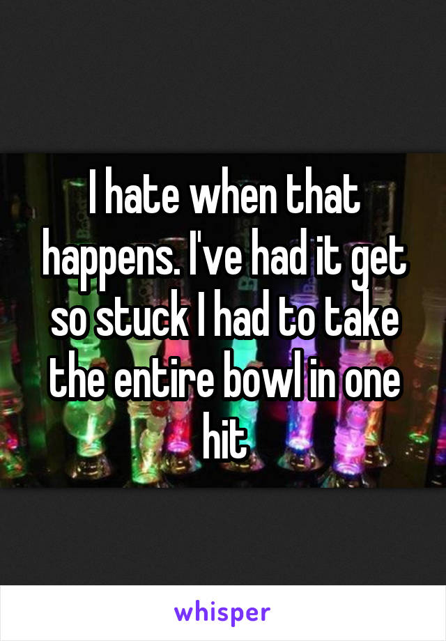 I hate when that happens. I've had it get so stuck I had to take the entire bowl in one hit