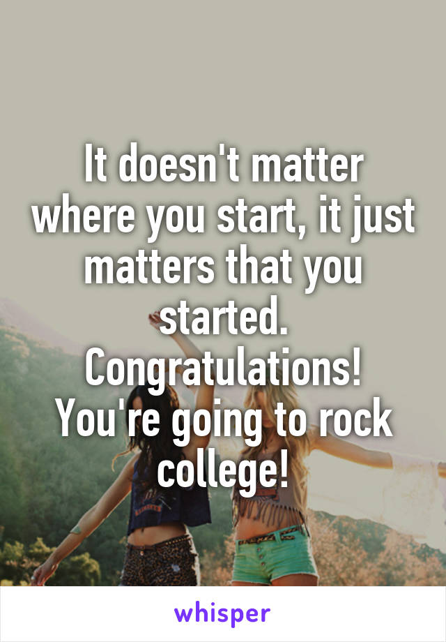 It doesn't matter where you start, it just matters that you started. Congratulations! You're going to rock college!