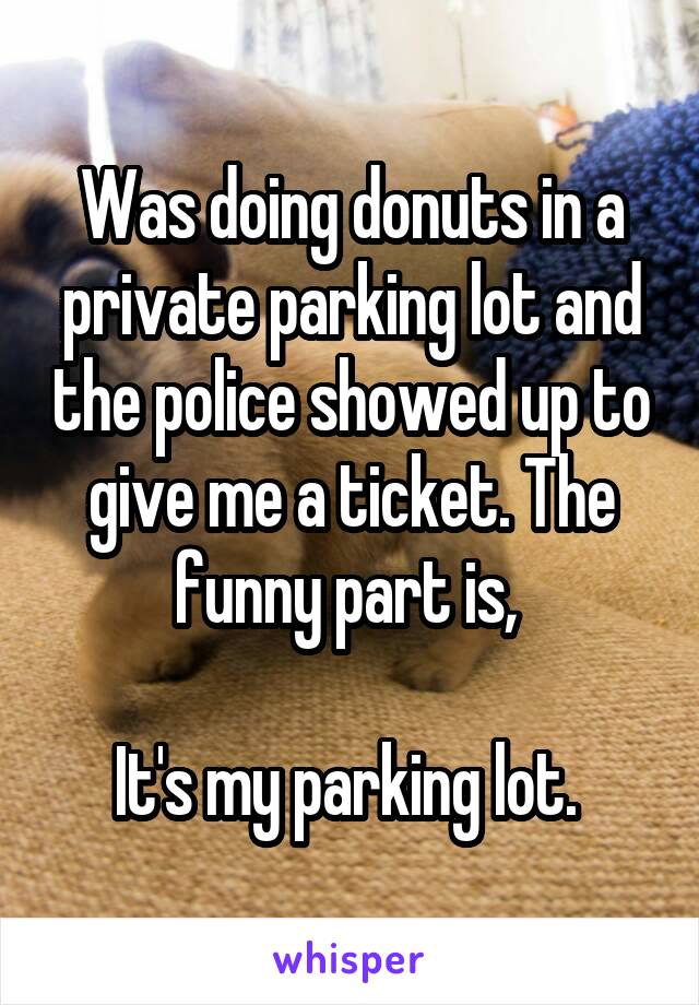 Was doing donuts in a private parking lot and the police showed up to give me a ticket. The funny part is, 

It's my parking lot. 