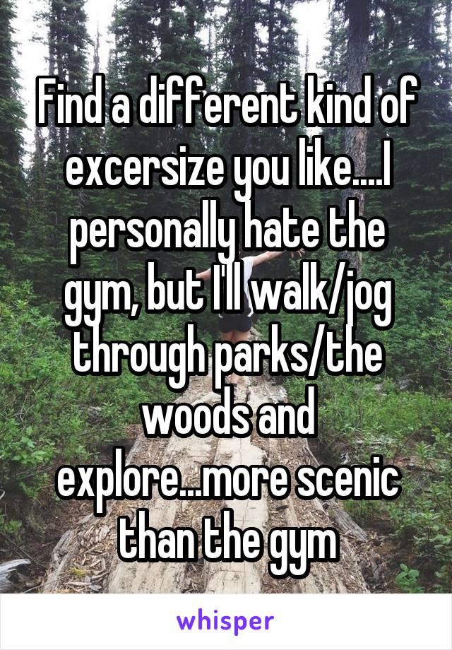 Find a different kind of excersize you like....I personally hate the gym, but I'll walk/jog through parks/the woods and explore...more scenic than the gym