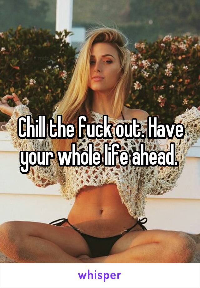 Chill the fuck out. Have your whole life ahead. 