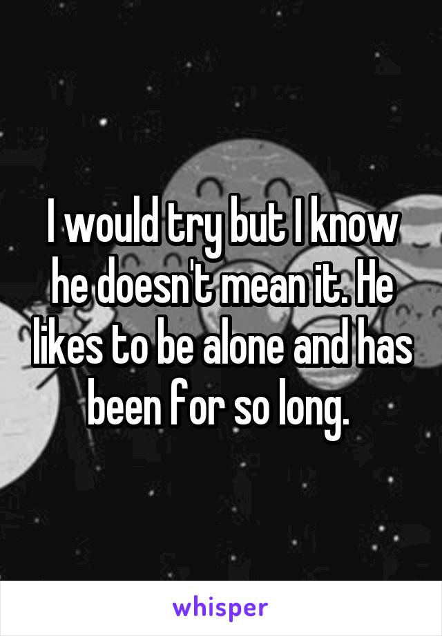 I would try but I know he doesn't mean it. He likes to be alone and has been for so long. 