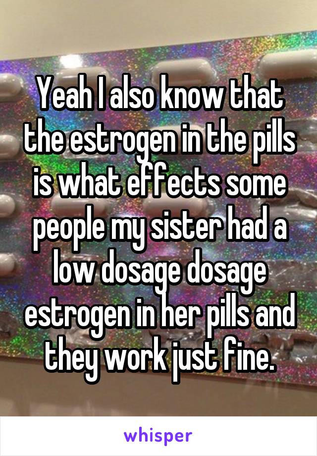 Yeah I also know that the estrogen in the pills is what effects some people my sister had a low dosage dosage estrogen in her pills and they work just fine.