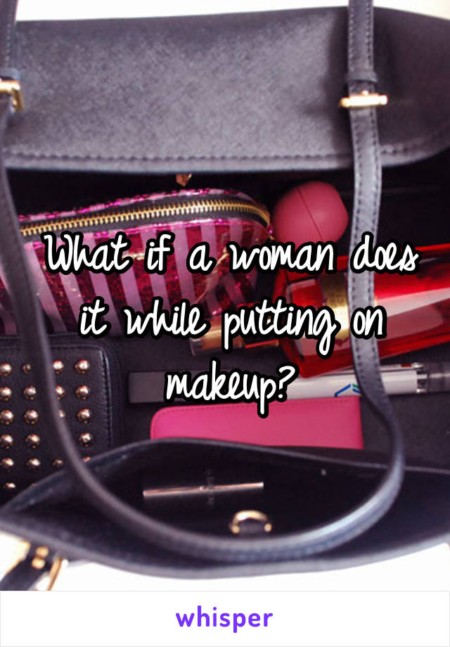 What if a woman does it while putting on makeup?